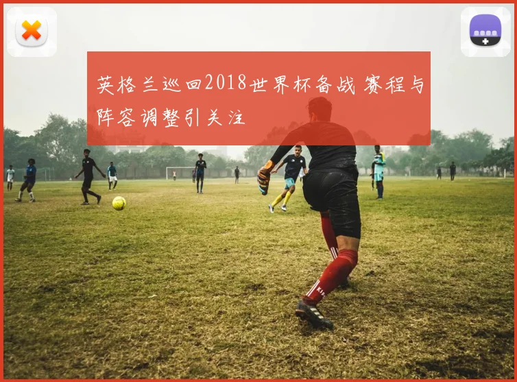 英格兰巡回2018世界杯备战 赛程与阵容调整引关注