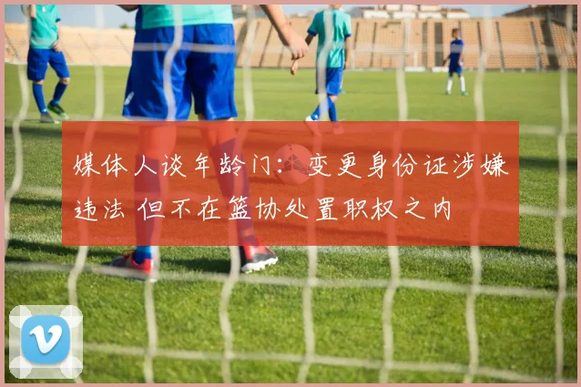 媒体人谈年龄门:变更身份证涉嫌违法 但不在篮协处置职权之内