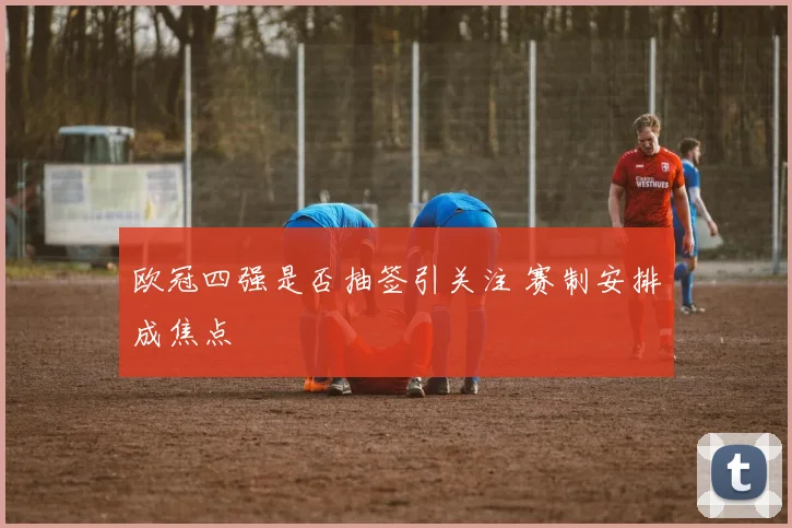 欧冠四强是否抽签引关注 赛制安排成焦点