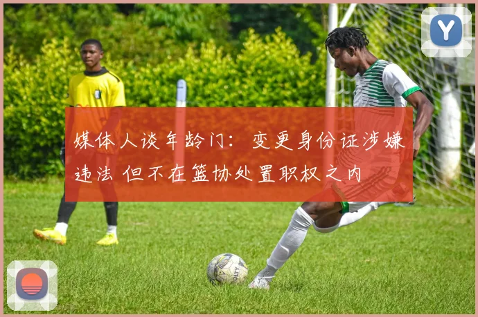 媒体人谈年龄门:变更身份证涉嫌违法 但不在篮协处置职权之内