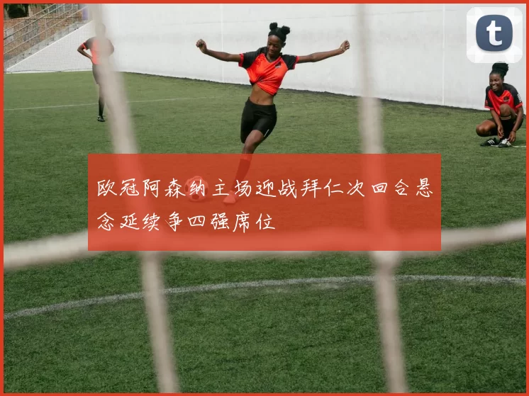 欧冠阿森纳主场迎战拜仁次回合悬念延续争四强席位