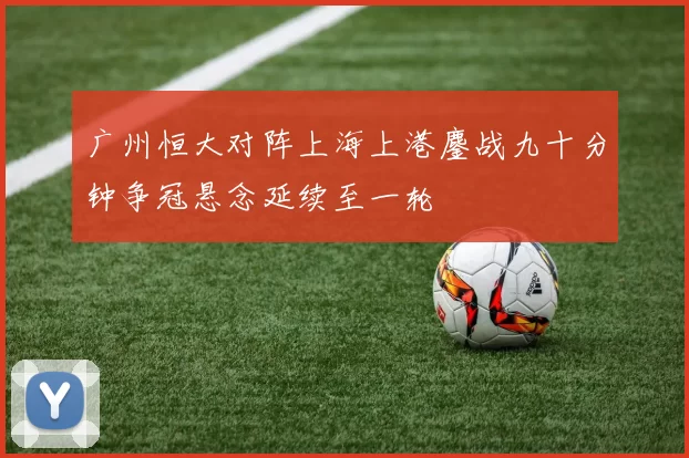 广州恒大对阵上海上港鏖战九十分钟争冠悬念延续至一轮
