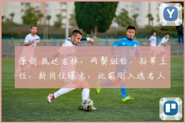 原创 抵达吉林，两鬓斑白，孙军上任，新岗位曝光，此前刚入选名人堂