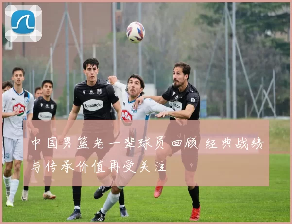 中国男篮老一辈球员回顾 经典战绩与传承价值再受关注