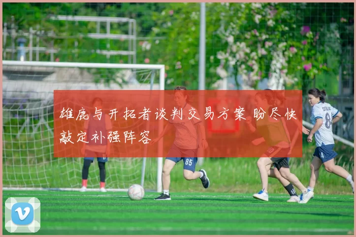 雄鹿与开拓者谈判交易方案 盼尽快敲定补强阵容