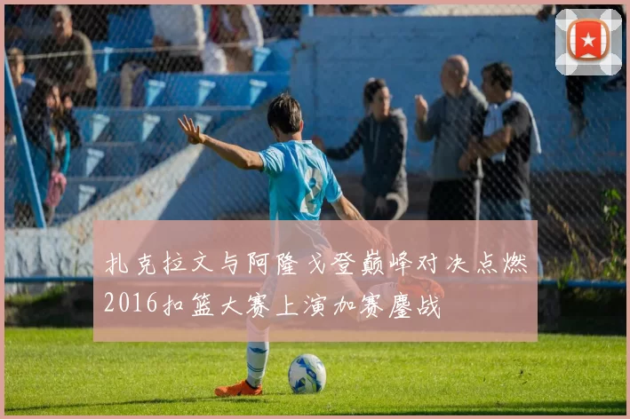 扎克拉文与阿隆戈登巅峰对决点燃2016扣篮大赛上演加赛鏖战