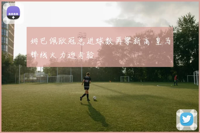 姆巴佩欧冠总进球数再攀新高 皇马锋线火力迎考验
