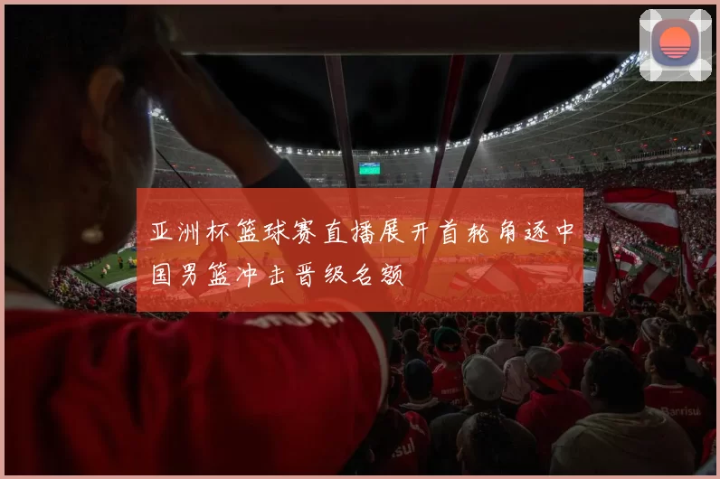 亚洲杯篮球赛直播展开首轮角逐中国男篮冲击晋级名额