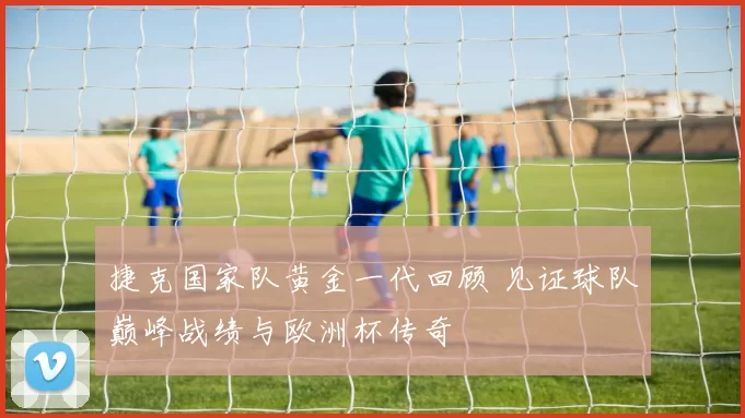 捷克国家队黄金一代回顾 见证球队巅峰战绩与欧洲杯传奇