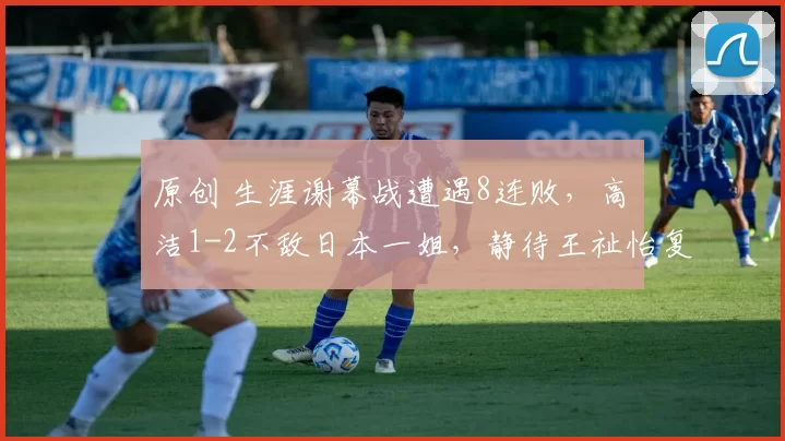 原创 生涯谢幕战遭遇8连败，高昉洁1-2不敌日本一姐，静待王祉怡复仇