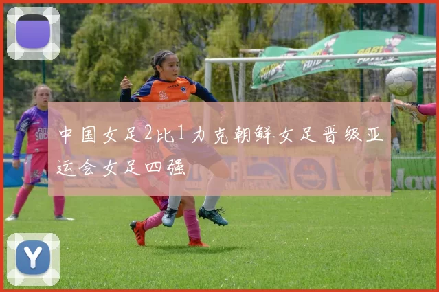 中国女足2比1力克朝鲜女足晋级亚运会女足四强