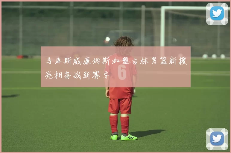 马库斯威廉姆斯加盟吉林男篮新援亮相备战新赛季