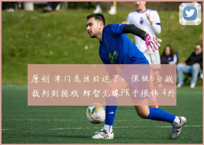 原创 津门虎该好运了，保级6分战裁判别抢戏 郑智无缘PK于根伟 4外援出战