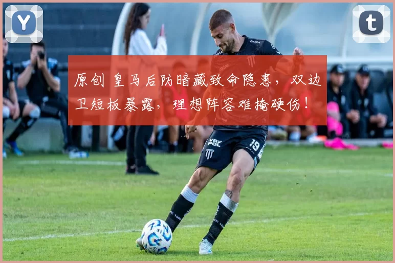 原创 皇马后防暗藏致命隐患，双边卫短板暴露，理想阵容难掩硬伤！