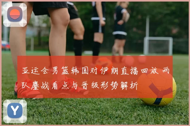 亚运会男篮韩国对伊朗直播回放 两队鏖战看点与晋级形势解析