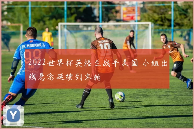 2022世界杯英格兰战平美国 小组出线悬念延续到末轮