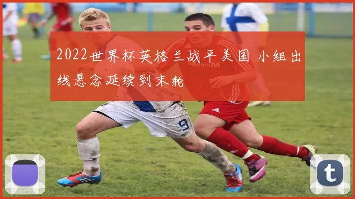 2022世界杯英格兰战平美国 小组出线悬念延续到末轮