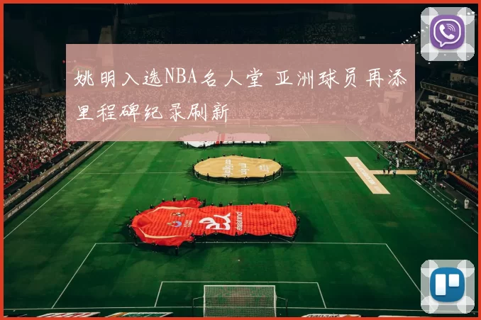 姚明入选NBA名人堂 亚洲球员再添里程碑纪录刷新