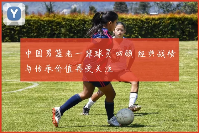 中国男篮老一辈球员回顾 经典战绩与传承价值再受关注