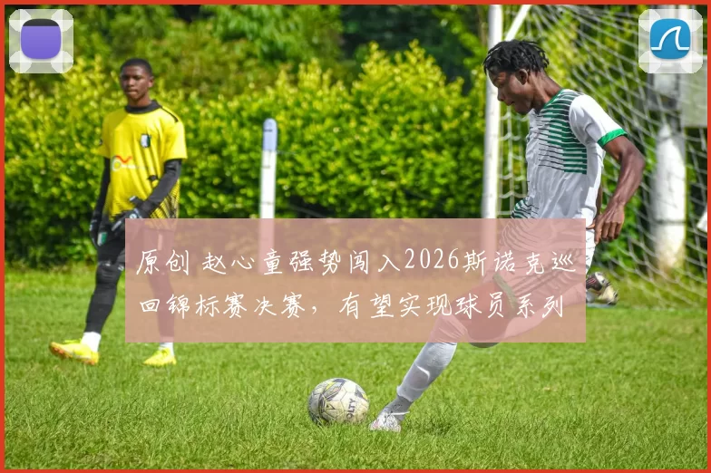 原创 赵心童强势闯入2026斯诺克巡回锦标赛决赛，有望实现球员系列赛全满贯