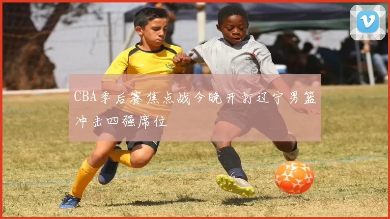 CBA季后赛焦点战今晚开打辽宁男篮冲击四强席位