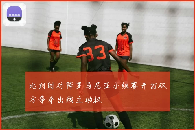 比利时对阵罗马尼亚小组赛开打双方争夺出线主动权