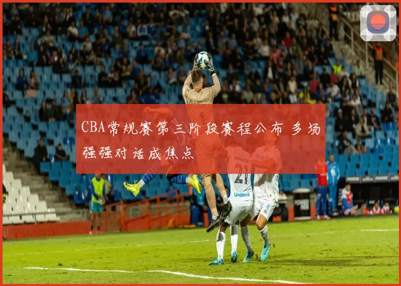 CBA常规赛第三阶段赛程公布 多场强强对话成焦点