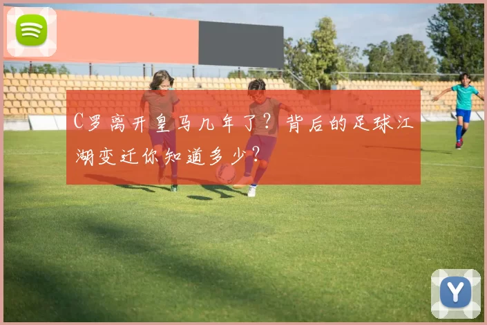 C罗离开皇马几年了？背后的足球江湖变迁你知道多少？