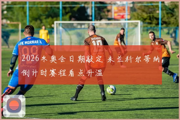 2026冬奥会日期敲定 米兰科尔蒂纳倒计时赛程看点升温