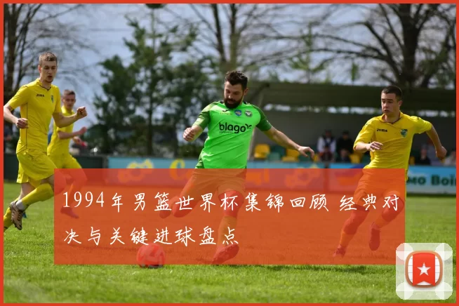 1994年男篮世界杯集锦回顾 经典对决与关键进球盘点