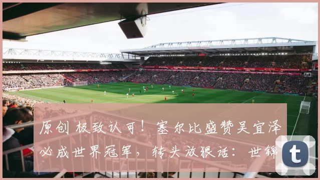 原创 极致认可！塞尔比盛赞吴宜泽必成世界冠军，转头放狠话：世锦赛我必须赢